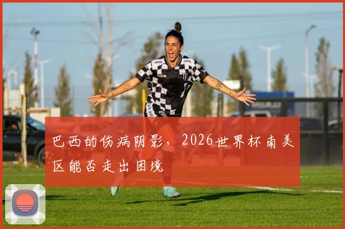 巴西的伤病阴影，2026世界杯南美区能否走出困境