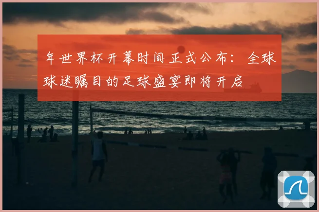 年世界杯开幕时间正式公布：全球球迷瞩目的足球盛宴即将开启