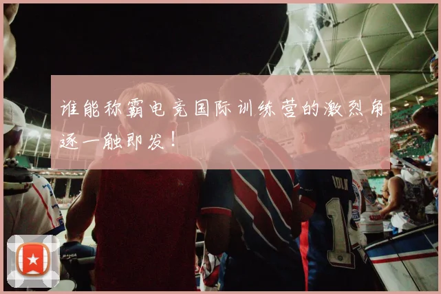 谁能称霸电竞国际训练营的激烈角逐一触即发！
