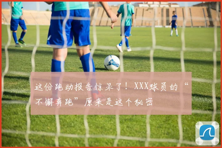 这份跑动报告惊呆了！XXX球员的“不懈奔跑”原来是这个秘密