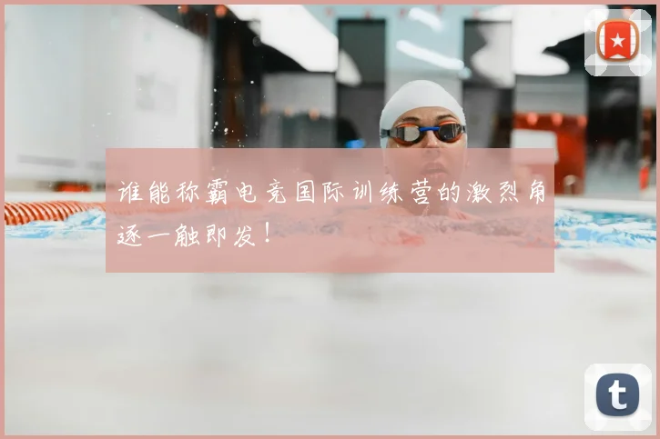 谁能称霸电竞国际训练营的激烈角逐一触即发!